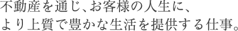 不動産を通じ、お客様の人生に、より上質で豊かな生活を提供する仕事。