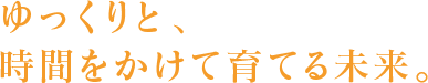 ゆっくりと、時間をかけて育てる未来。