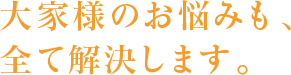 大家様のお悩みも、全て解決します。