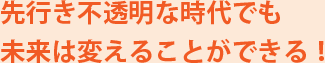 先行き不透明な時代でも未来は変えることができる！