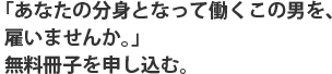 「あなたの分身となって働くこの男を、雇いませんか。」無料冊子を申し込む。