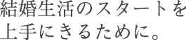 結婚生活のスタートを上手にきるために。