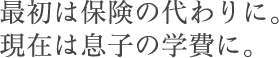 最初は保険の代わりに。現在は息子の学費に。