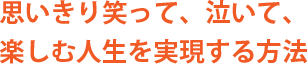 思いきり笑って、泣いて、楽しむ人生を実現する方法